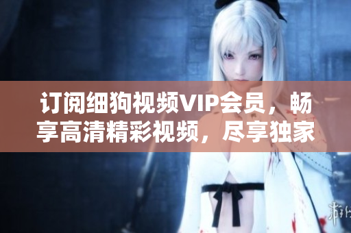 訂閱細狗視頻VIP會員，暢享高清精彩視頻，盡享獨家特權(quán)和優(yōu)惠活動