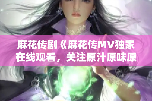 麻花傳劇《麻花傳MV獨家在線觀看，關注原汁原味原創(chuàng)精彩劇情！
