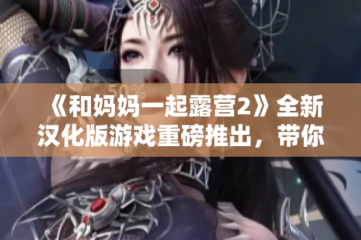 《和媽媽一起露營2》全新漢化版游戲重磅推出，帶你重返戶外大自然！