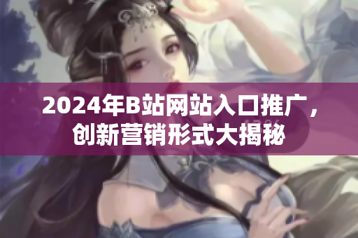 2024年B站網(wǎng)站入口推廣，創(chuàng)新營銷形式大揭秘