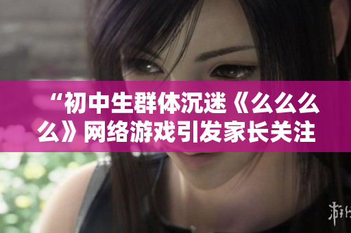 “初中生群體沉迷《么么么么》網(wǎng)絡(luò)游戲引發(fā)家長(zhǎng)關(guān)注，專(zhuān)家表示應(yīng)提高網(wǎng)絡(luò)安全意識(shí)”