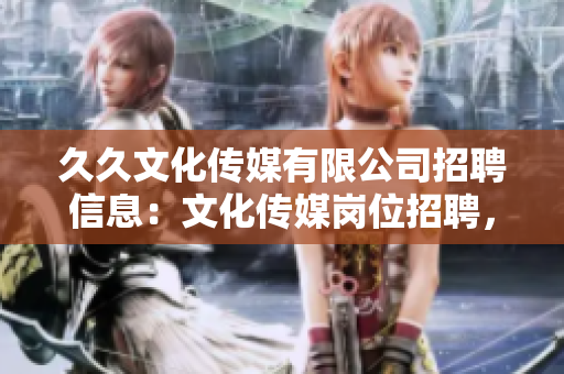 久久文化傳媒有限公司招聘信息：文化傳媒崗位招聘，期待您的加入！