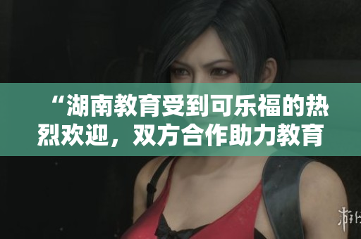 “湖南教育受到可樂(lè)福的熱烈歡迎，雙方合作助力教育發(fā)展”