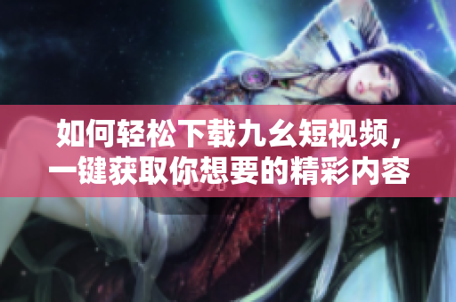 如何輕松下載九幺短視頻，一鍵獲取你想要的精彩內(nèi)容