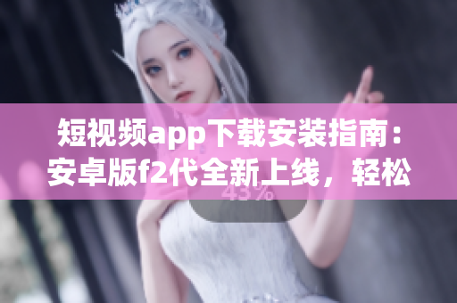 短視頻app下載安裝指南：安卓版f2代全新上線，輕松享受精彩視頻創(chuàng)作與分享