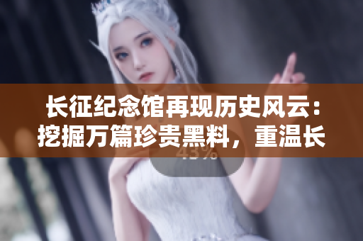 長(zhǎng)征紀(jì)念館再現(xiàn)歷史風(fēng)云：挖掘萬(wàn)篇珍貴黑料，重溫長(zhǎng)征光輝歲月