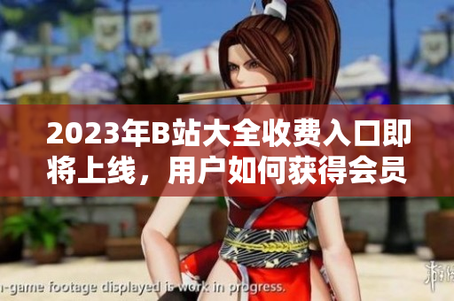 2023年B站大全收費入口即將上線，用戶如何獲得會員權(quán)限？