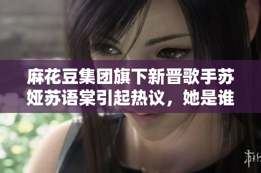 麻花豆集團(tuán)旗下新晉歌手蘇婭蘇語棠引起熱議，她是誰？