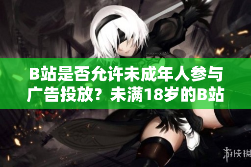 B站是否允許未成年人參與廣告投放？未滿18歲的B站用戶能否接廣告？