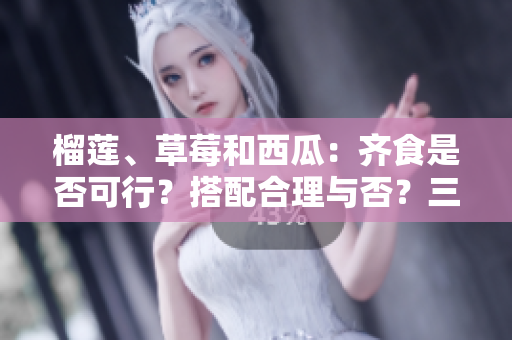 榴蓮、草莓和西瓜：齊食是否可行？搭配合理與否？三種水果能否同時(shí)享用？