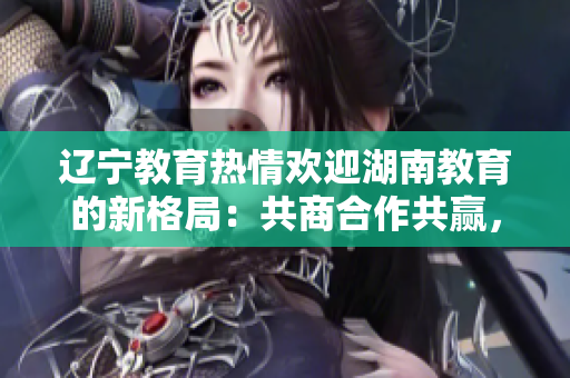 遼寧教育熱情歡迎湖南教育的新格局：共商合作共贏，攜手共創(chuàng)教育發(fā)展新篇章