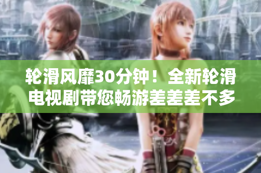 輪滑風(fēng)靡30分鐘！全新輪滑電視劇帶您暢游差差差不多視頻