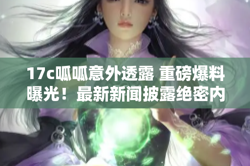 17c呱呱意外透露 重磅爆料曝光！最新新聞披露絕密內(nèi)幕，引爆行業(yè)關(guān)注！