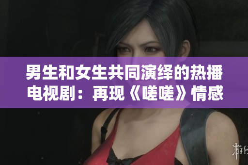 男生和女生共同演繹的熱播電視?。涸佻F(xiàn)《嗟嗟》情感糾葛