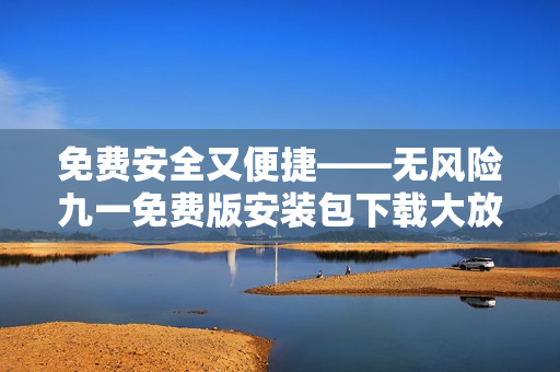 免費(fèi)安全又便捷——無風(fēng)險(xiǎn)九一免費(fèi)版安裝包下載大放送!