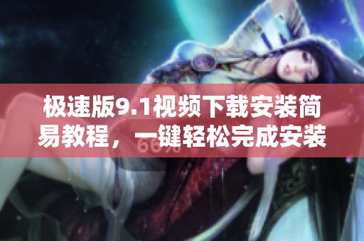 極速版9.1視頻下載安裝簡易教程，一鍵輕松完成安裝配置