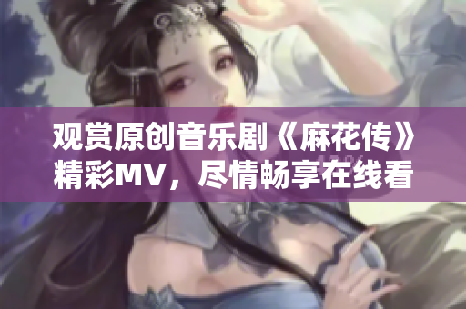 觀賞原創(chuàng)音樂(lè)劇《麻花傳》精彩MV，盡情暢享在線看的樂(lè)趣