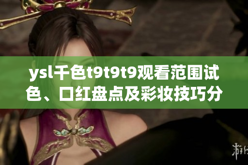 ysl千色t9t9t9觀看范圍試色、口紅盤點(diǎn)及彩妝技巧分享