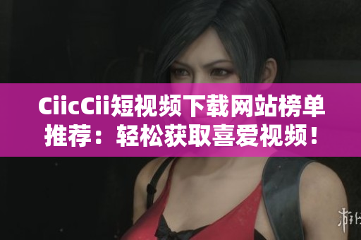 CiicCii短視頻下載網(wǎng)站榜單推薦：輕松獲取喜愛視頻！