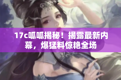 17c呱呱揭秘！揭露最新內(nèi)幕，爆猛料驚艷全場