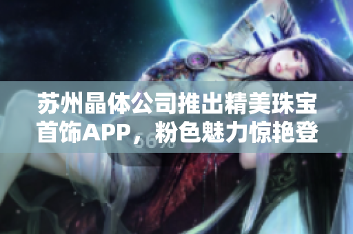 蘇州晶體公司推出精美珠寶首飾APP，粉色魅力驚艷登場