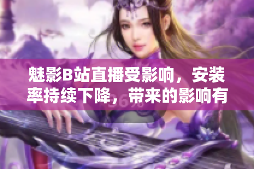 魅影B站直播受影響，安裝率持續(xù)下降，帶來的影響有多大？