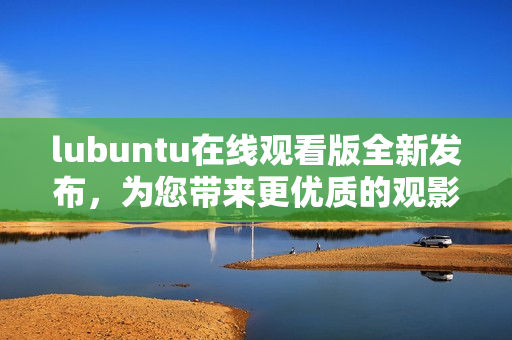 lubuntu在線觀看版全新發(fā)布，為您帶來更優(yōu)質(zhì)的觀影體驗