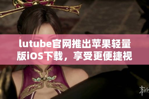 lutube官網(wǎng)推出蘋果輕量版iOS下載，享受更便捷視頻體驗