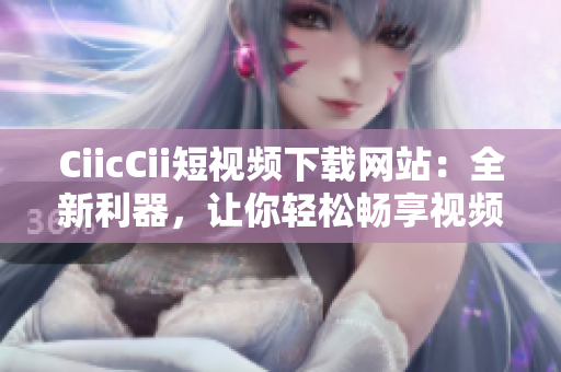 CiicCii短視頻下載網(wǎng)站：全新利器，讓你輕松暢享視頻盛宴