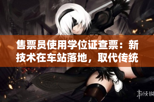 售票員使用學(xué)位證查票：新技術(shù)在車站落地，取代傳統(tǒng)售票方式