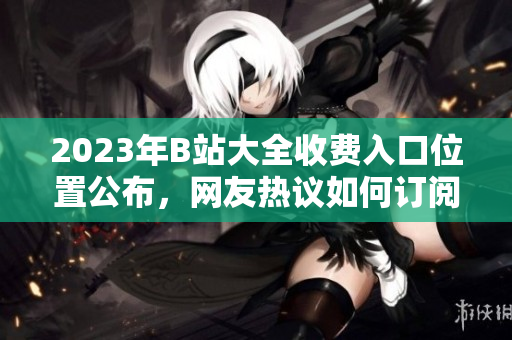 2023年B站大全收費(fèi)入口位置公布，網(wǎng)友熱議如何訂閱