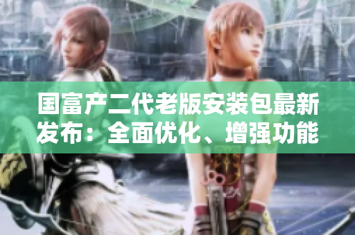 國富產(chǎn)二代老版安裝包最新發(fā)布：全面優(yōu)化、增強(qiáng)功能版本重磅來襲 