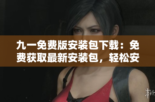 九一免費(fèi)版安裝包下載：免費(fèi)獲取最新安裝包，輕松安裝使用