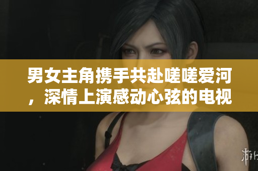男女主角攜手共赴嗟嗟愛河，深情上演感動(dòng)心弦的電視劇
