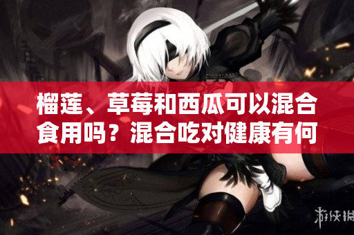 榴蓮、草莓和西瓜可以混合食用嗎？混合吃對健康有何影響？