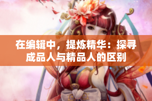 在編輯中，提煉精華：探尋成品人與精品人的區(qū)別
