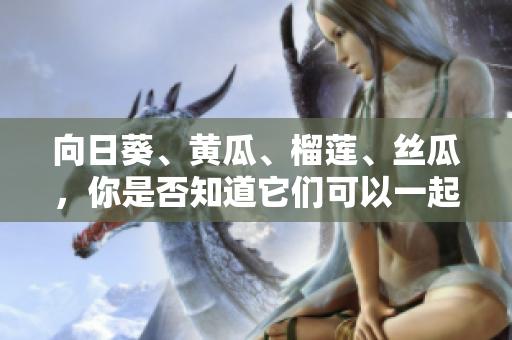 向日葵、黃瓜、榴蓮、絲瓜，你是否知道它們可以一起食用？ 