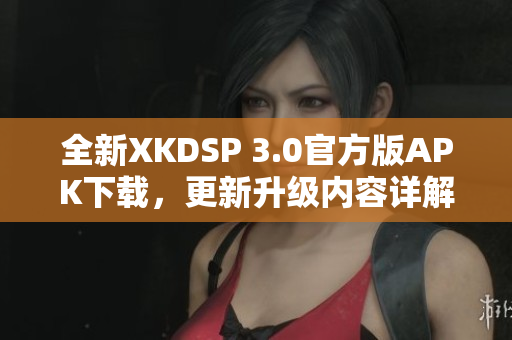 全新XKDSP 3.0官方版APK下載，更新升級(jí)內(nèi)容詳解