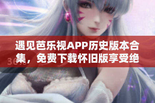 遇見(jiàn)芭樂(lè)視APP歷史版本合集，免費(fèi)下載懷舊版享受絕佳觀影體驗(yàn)