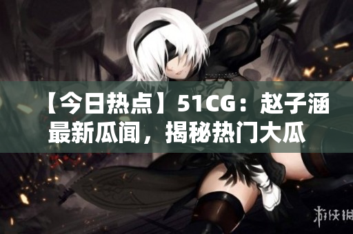 【今日熱點(diǎn)】51CG：趙子涵最新瓜聞，揭秘?zé)衢T大瓜