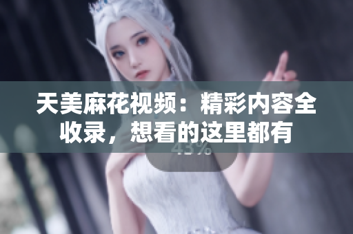 天美麻花視頻：精彩內(nèi)容全收錄，想看的這里都有