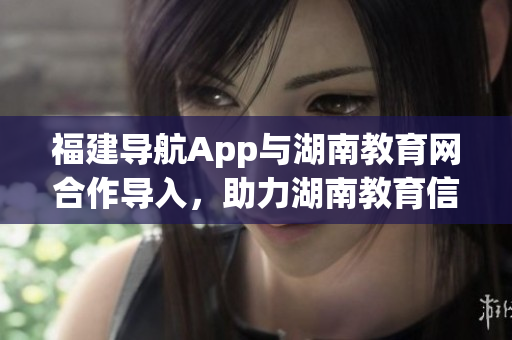 福建導(dǎo)航App與湖南教育網(wǎng)合作導(dǎo)入，助力湖南教育信息化發(fā)展