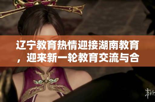 遼寧教育熱情迎接湖南教育，迎來(lái)新一輪教育交流與合作