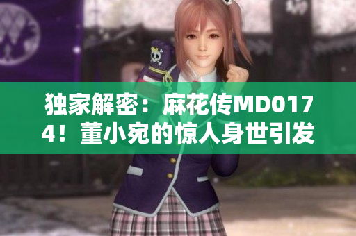 獨(dú)家解密：麻花傳MD0174！董小宛的驚人身世引發(fā)全網(wǎng)熱議