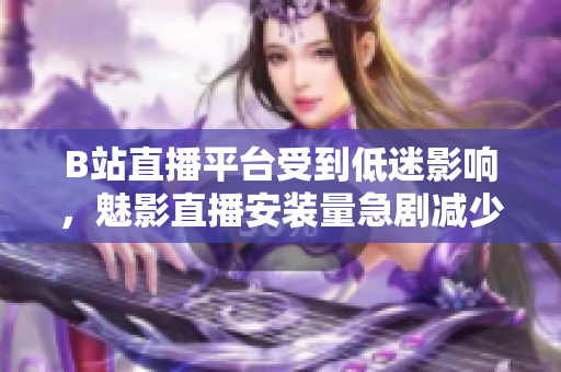 B站直播平臺受到低迷影響，魅影直播安裝量急劇減少
