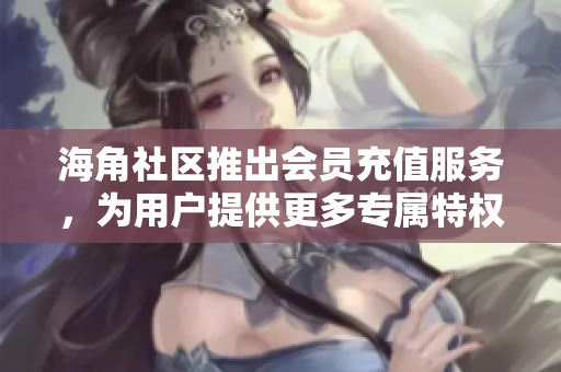海角社區(qū)推出會員充值服務(wù)，為用戶提供更多專屬特權(quán)