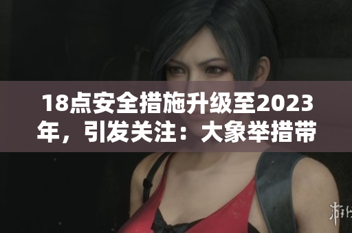 18點(diǎn)安全措施升級(jí)至2023年，引發(fā)關(guān)注：大象舉措帶來(lái)何種改變？
