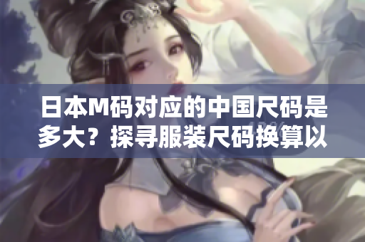 日本M碼對(duì)應(yīng)的中國(guó)尺碼是多大？探尋服裝尺碼換算以及合身穿著的竅門(mén)