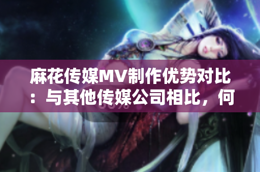 麻花傳媒MV制作優(yōu)勢(shì)對(duì)比：與其他傳媒公司相比，何處脫穎而出？