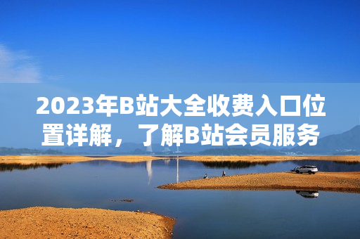 2023年B站大全收費(fèi)入口位置詳解，了解B站會(huì)員服務(wù)新變化